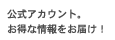 公式アカウント。お得な情報をお届け！